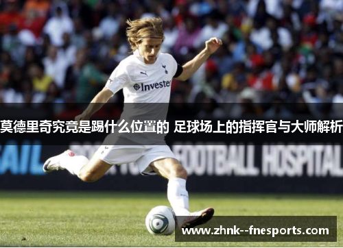 莫德里奇究竟是踢什么位置的 足球场上的指挥官与大师解析 莫德里奇究竟是踢什么位置的 足球场上的指挥官与大师解析