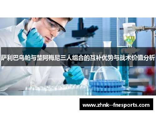 萨利巴乌帕与楚阿梅尼三人组合的互补优势与战术价值分析 萨利巴乌帕与楚阿梅尼三人组合的互补优势与战术价值分析