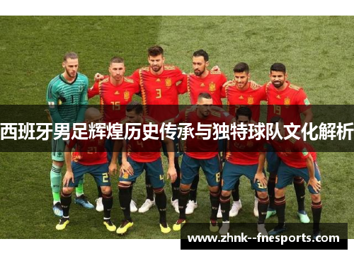 西班牙男足辉煌历史传承与独特球队文化解析