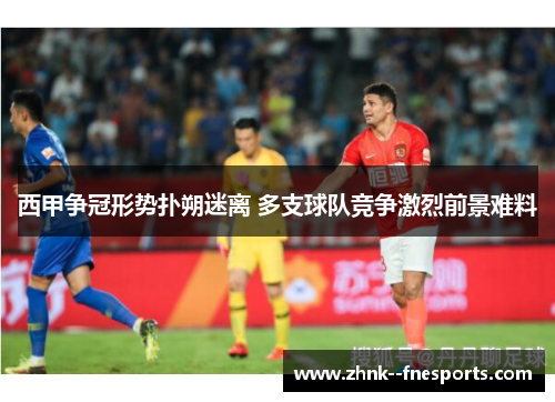 西甲争冠形势扑朔迷离 多支球队竞争激烈前景难料 西甲争冠形势扑朔迷离 多支球队竞争激烈前景难料
