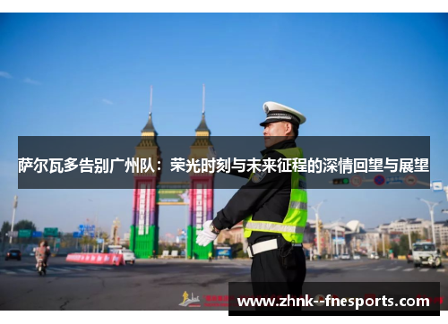 萨尔瓦多告别广州队:荣光时刻与未来征程的深情回望与展望 萨尔瓦多告别广州队:荣光时刻与未来征程的深情回望与展望