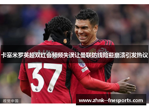 卡塞米罗英超双红会频频失误让曼联防线险些崩溃引发热议 卡塞米罗英超双红会频频失误让曼联防线险些崩溃引发热议