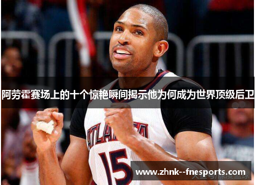 阿劳霍赛场上的十个惊艳瞬间揭示他为何成为世界顶级后卫