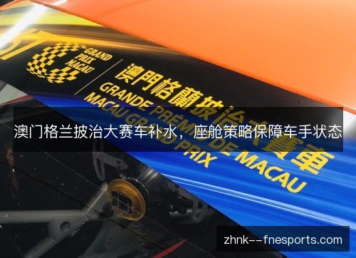 澳门格兰披治大赛车补水,座舱策略保障车手状态 澳门格兰披治大赛车补水,座舱策略保障车手状态